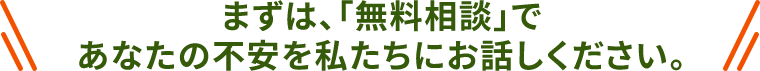 まずは、「無料相談」であなたの不安を私たちにお話しください。