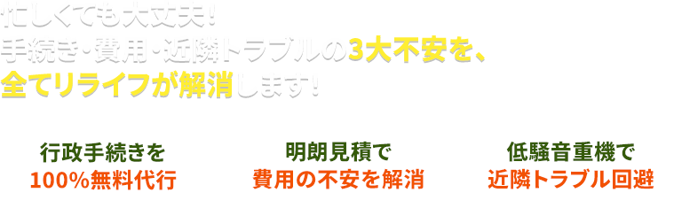 忙しくても大丈夫。手続き・費用・近隣トラブルの3大不安を、全てリライフが解消します！ 行政手続きを100%無料代行 明朗見積で費用の不安を解消 低騒音重機で近隣トラブル回避